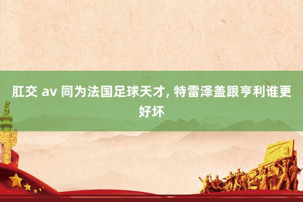 肛交 av 同为法国足球天才, 特雷泽盖跟亨利谁更好坏