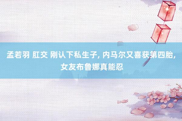 孟若羽 肛交 刚认下私生子, 内马尔又喜获第四胎, 女友布鲁娜真能忍