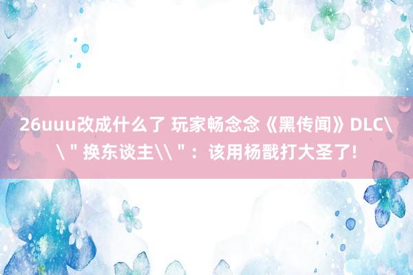 26uuu改成什么了 玩家畅念念《黑传闻》DLC\＂换东谈主\＂：该用杨戬打大圣了!