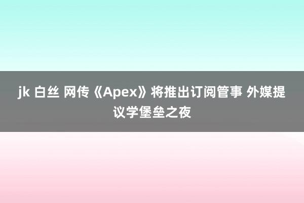 jk 白丝 网传《Apex》将推出订阅管事 外媒提议学堡垒之夜