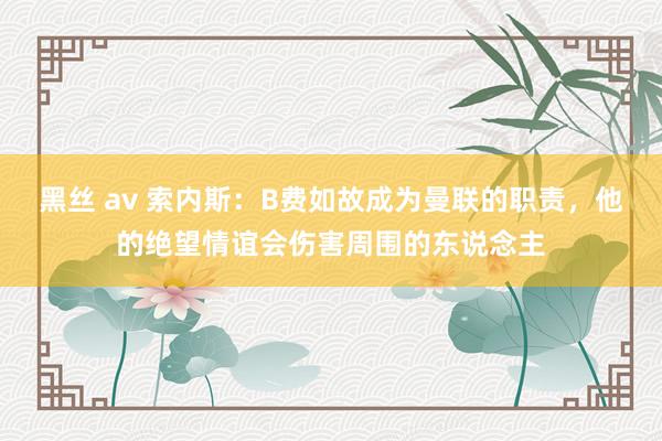 黑丝 av 索内斯：B费如故成为曼联的职责，他的绝望情谊会伤害周围的东说念主