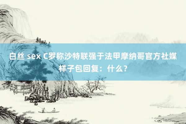白丝 sex C罗称沙特联强于法甲摩纳哥官方社媒样子包回复：什么？