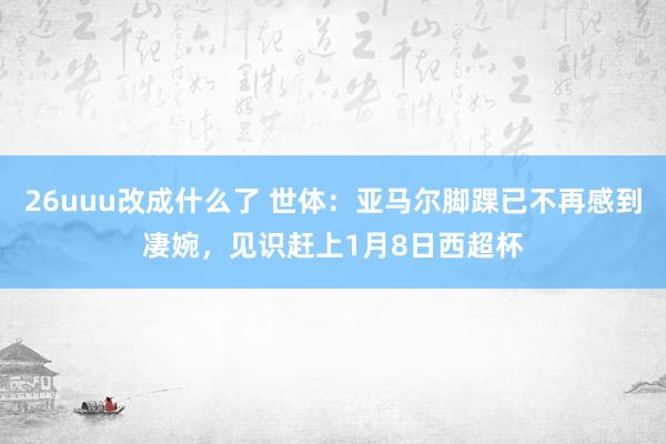 26uuu改成什么了 世体：亚马尔脚踝已不再感到凄婉，见识赶上1月8日西超杯
