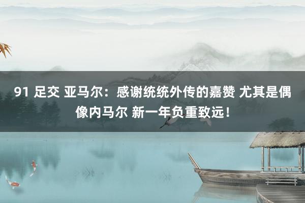 91 足交 亚马尔：感谢统统外传的嘉赞 尤其是偶像内马尔 新一年负重致远！