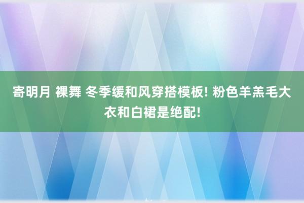 寄明月 裸舞 冬季缓和风穿搭模板! 粉色羊羔毛大衣和白裙是绝配!