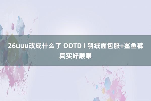 26uuu改成什么了 OOTD I 羽绒面包服+鲨鱼裤真实好顺眼