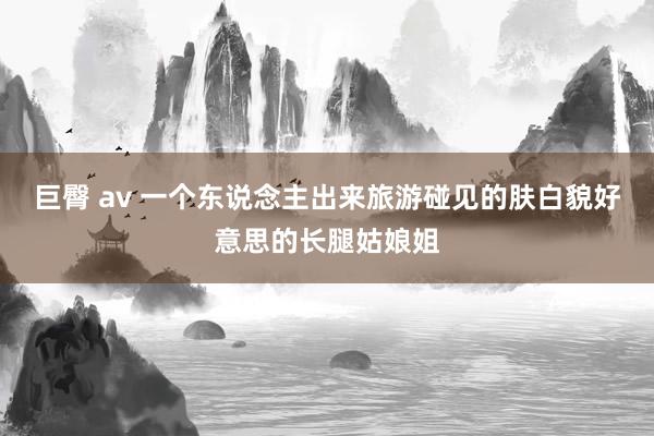 巨臀 av 一个东说念主出来旅游碰见的肤白貌好意思的长腿姑娘姐