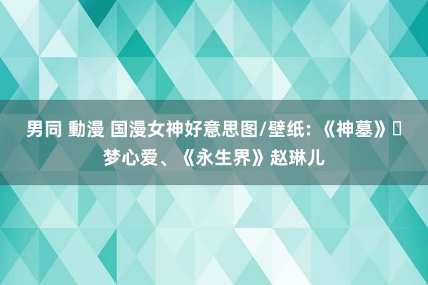 男同 動漫 国漫女神好意思图/壁纸: 《神墓》‌梦心爱、《永生界》赵琳儿