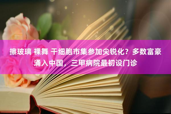 擦玻璃 裸舞 干细胞市集参加尖锐化？多数富豪涌入中国，三甲病院最初设门诊