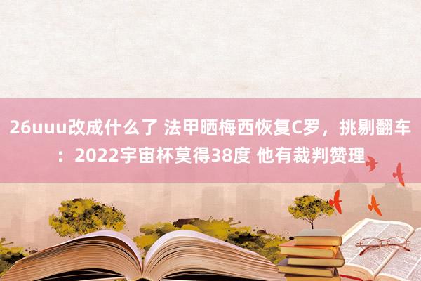 26uuu改成什么了 法甲晒梅西恢复C罗，挑剔翻车：2022宇宙杯莫得38度 他有裁判赞理