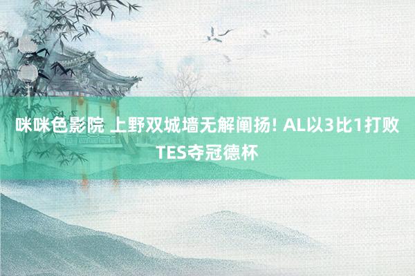 咪咪色影院 上野双城墙无解阐扬! AL以3比1打败TES夺冠德杯