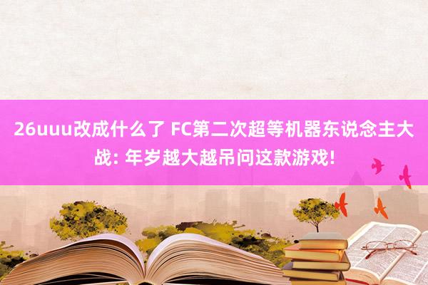 26uuu改成什么了 FC第二次超等机器东说念主大战: 年岁越大越吊问这款游戏!