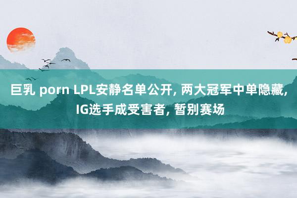 巨乳 porn LPL安静名单公开, 两大冠军中单隐藏, IG选手成受害者, 暂别赛场