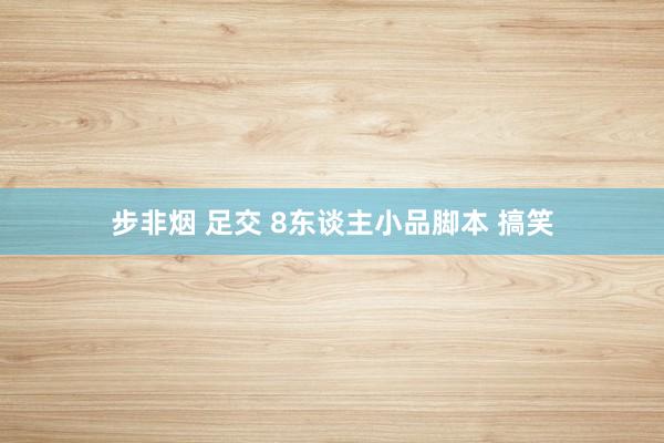 步非烟 足交 8东谈主小品脚本 搞笑