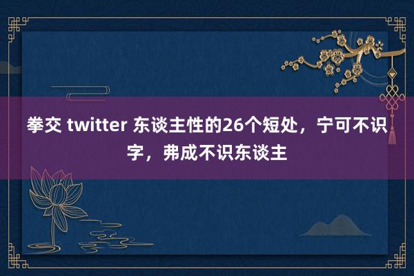 拳交 twitter 东谈主性的26个短处，宁可不识字，弗成不识东谈主