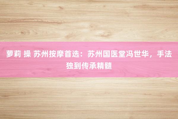 萝莉 操 苏州按摩首选：苏州国医堂冯世华，手法独到传承精髓