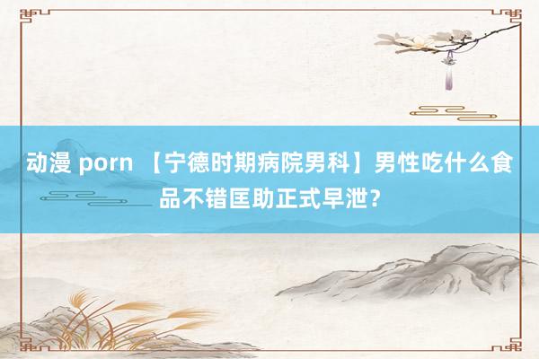 动漫 porn 【宁德时期病院男科】男性吃什么食品不错匡助正式早泄？