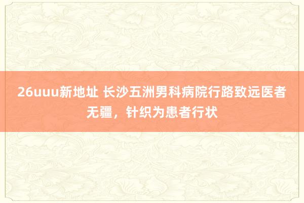 26uuu新地址 长沙五洲男科病院行路致远医者无疆，针织为患者行状