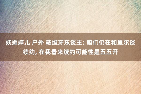 妖媚婷儿 户外 戴维牙东谈主: 咱们仍在和里尔谈续约, 在我看来续约可能性是五五开