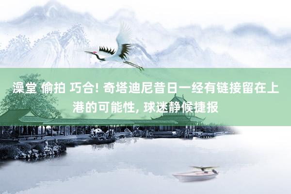 澡堂 偷拍 巧合! 奇塔迪尼昔日一经有链接留在上港的可能性, 球迷静候捷报