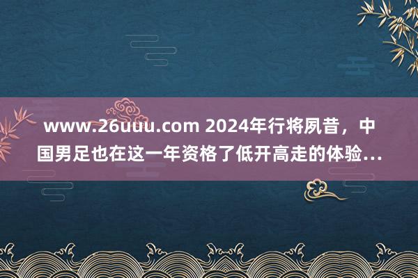 www.26uuu.com 2024年行将夙昔，中国男足也在这一年资格了低开高走的体验…