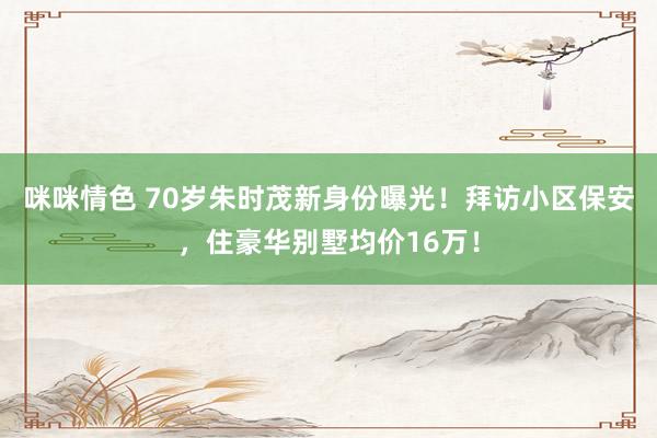 咪咪情色 70岁朱时茂新身份曝光！拜访小区保安，住豪华别墅均价16万！