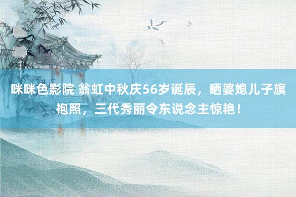 咪咪色影院 翁虹中秋庆56岁诞辰，晒婆媳儿子旗袍照，三代秀丽令东说念主惊艳！