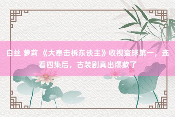 白丝 萝莉 《大奉击柝东谈主》收视寰球第一，连看四集后，古装剧真出爆款了
