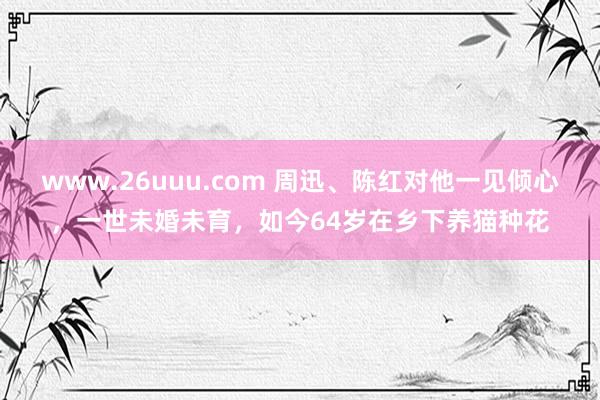 www.26uuu.com 周迅、陈红对他一见倾心，一世未婚未育，如今64岁在乡下养猫种花