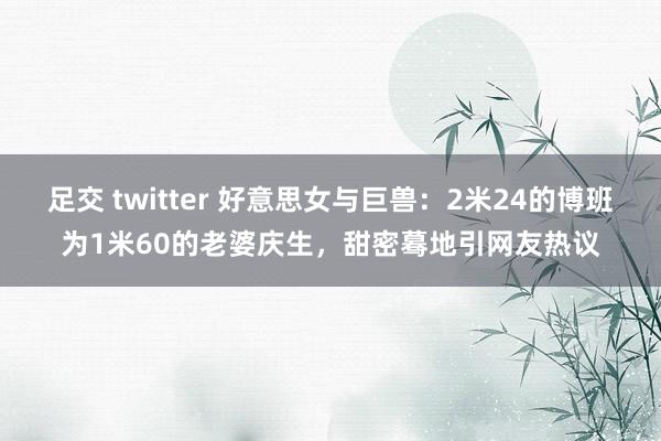 足交 twitter 好意思女与巨兽：2米24的博班为1米60的老婆庆生，甜密蓦地引网友热议
