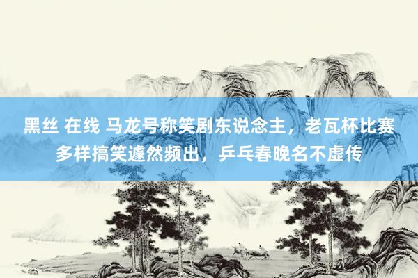 黑丝 在线 马龙号称笑剧东说念主，老瓦杯比赛多样搞笑遽然频出，乒乓春晚名不虚传