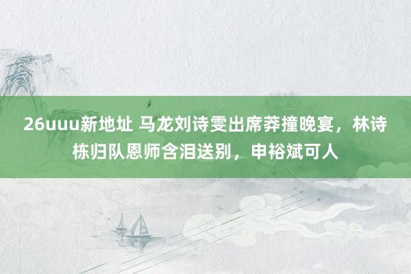 26uuu新地址 马龙刘诗雯出席莽撞晚宴，林诗栋归队恩师含泪送别，申裕斌可人