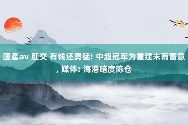 國產av 肛交 有钱还勇猛! 中超冠军为重建未雨蓄意, 媒体: 海港暗度陈仓