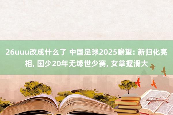 26uuu改成什么了 中国足球2025瞻望: 新归化亮相, 国少20年无缘世少赛, 女掌握滑大