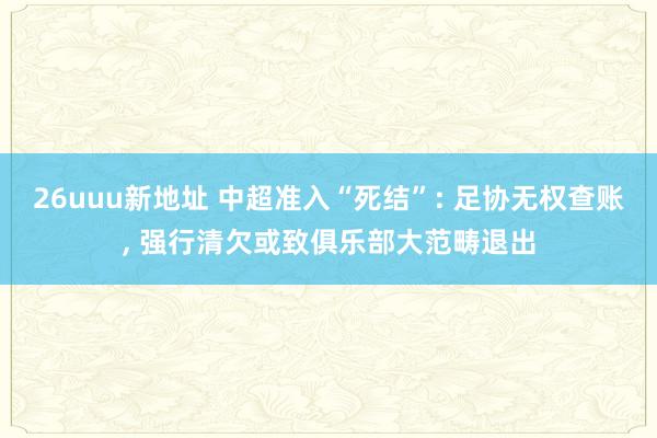 26uuu新地址 中超准入“死结”: 足协无权查账, 强行清欠或致俱乐部大范畴退出