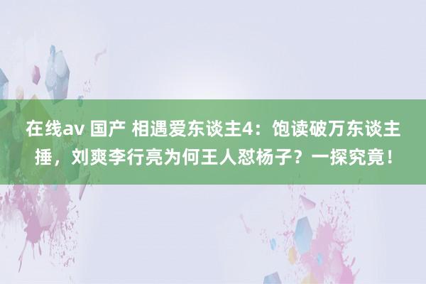 在线av 国产 相遇爱东谈主4：饱读破万东谈主捶，刘爽李行亮为何王人怼杨子？一探究竟！