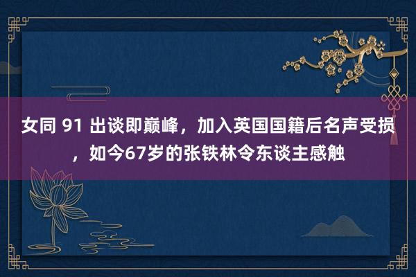 女同 91 出谈即巅峰，加入英国国籍后名声受损，如今67岁的张铁林令东谈主感触