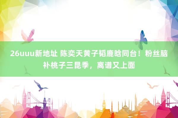 26uuu新地址 陈奕天黄子韬鹿晗同台！粉丝脑补桃子三昆季，离谱又上面