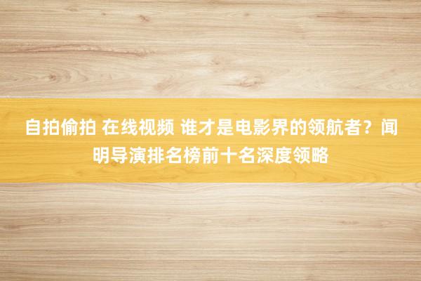 自拍偷拍 在线视频 谁才是电影界的领航者？闻明导演排名榜前十名深度领略