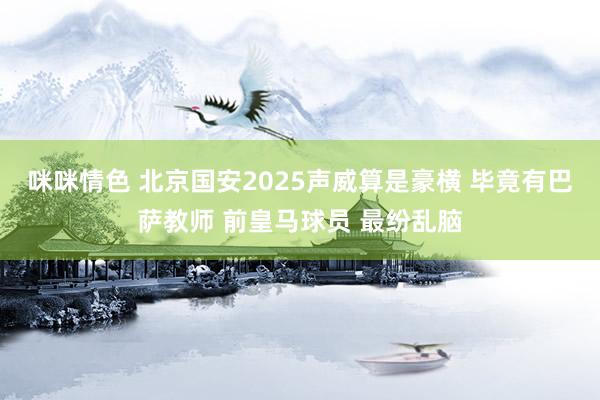 咪咪情色 北京国安2025声威算是豪横 毕竟有巴萨教师 前皇马球员 最纷乱脑