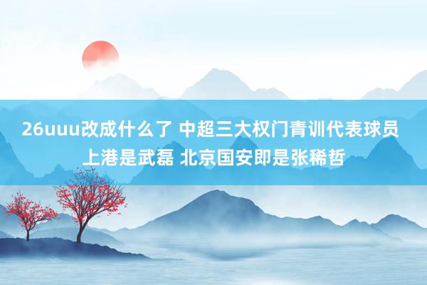 26uuu改成什么了 中超三大权门青训代表球员 上港是武磊 北京国安即是张稀哲