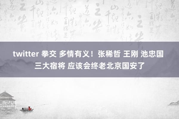 twitter 拳交 多情有义！张稀哲 王刚 池忠国 三大宿将 应该会终老北京国安了
