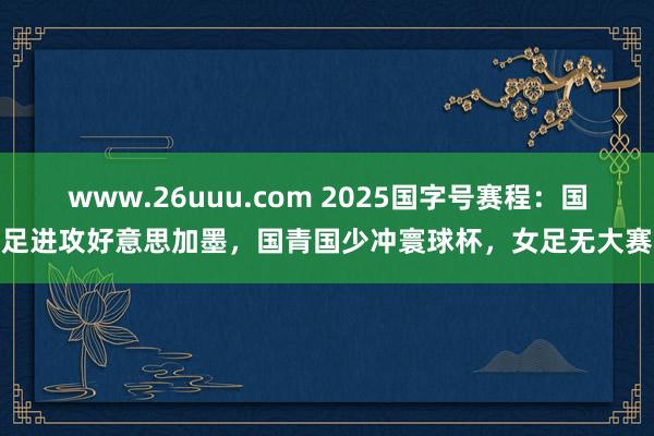 www.26uuu.com 2025国字号赛程：国足进攻好意思加墨，国青国少冲寰球杯，女足无大赛