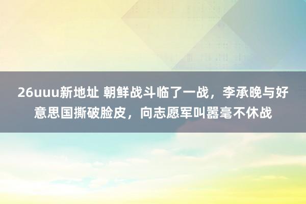 26uuu新地址 朝鲜战斗临了一战，李承晚与好意思国撕破脸皮，向志愿军叫嚣毫不休战