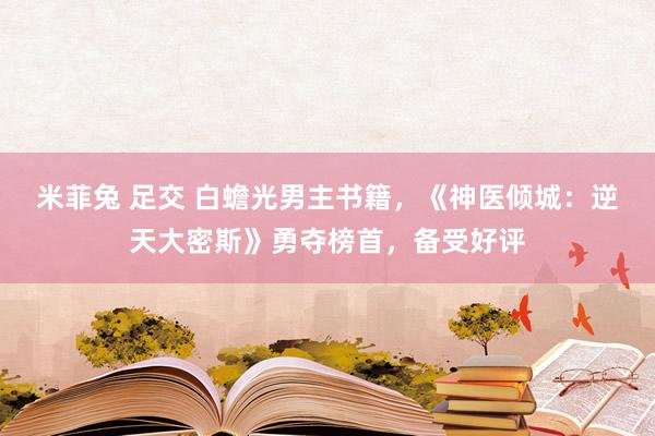 米菲兔 足交 白蟾光男主书籍，《神医倾城：逆天大密斯》勇夺榜首，备受好评