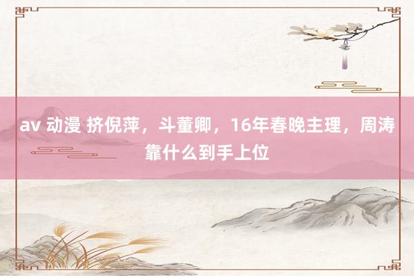av 动漫 挤倪萍，斗董卿，16年春晚主理，周涛靠什么到手上位