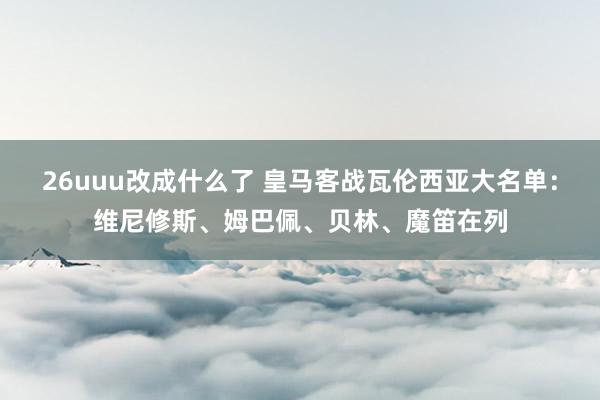 26uuu改成什么了 皇马客战瓦伦西亚大名单：维尼修斯、姆巴佩、贝林、魔笛在列
