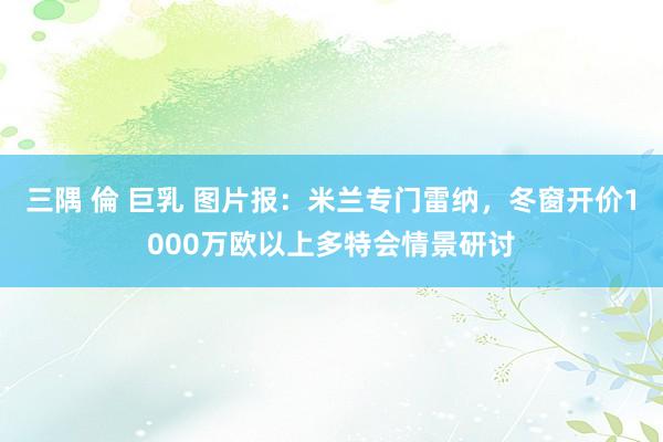 三隅 倫 巨乳 图片报：米兰专门雷纳，冬窗开价1000万欧以上多特会情景研讨