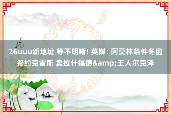 26uuu新地址 等不明晰! 英媒: 阿莫林条件冬窗签约克雷斯 卖拉什福德&王人尔克泽