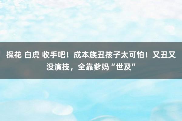 探花 白虎 收手吧！成本族丑孩子太可怕！又丑又没演技，全靠爹妈“世及”